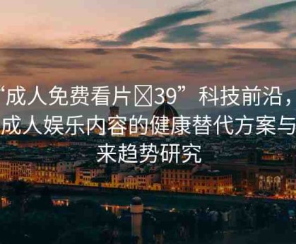 “成人免費看片?39”科技前沿，探索成人娛樂內容的健康替代方案與未來趨勢研究