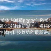 “歐美體內?精ggggg”歐美體內科技引領全球健康新潮流，揭秘歐美男性體內科技趨勢的最新進展