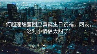 何超蓮甜蜜回應竇驍生日祝福，網友，這對小情侶太甜了！